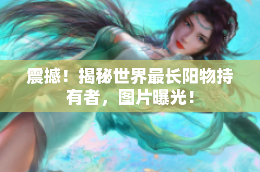 震撼！揭秘世界最长阳物持有者，图片曝光！