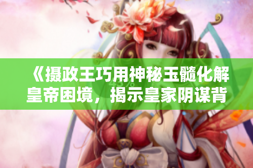 《摄政王巧用神秘玉髓化解皇帝困境，揭示皇家阴谋背后的真相》