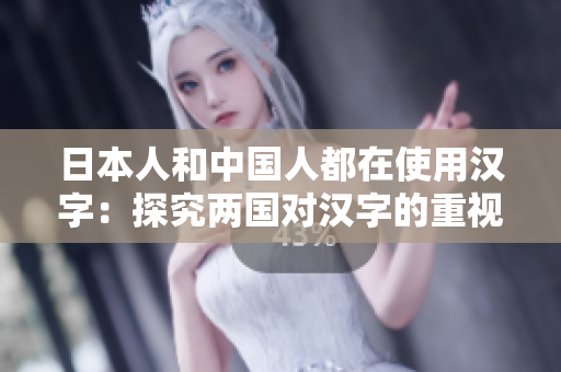 日本人和中国人都在使用汉字：探究两国对汉字的重视和应用