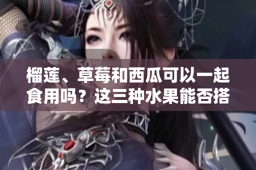 榴莲、草莓和西瓜可以一起食用吗？这三种水果能否搭配食用？