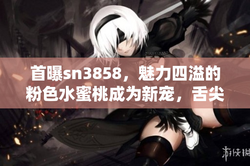 首曝sn3858，魅力四溢的粉色水蜜桃成为新宠，舌尖上的轻甜滋味令人沉醉