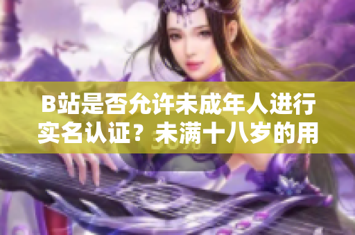 B站是否允许未成年人进行实名认证？未满十八岁的用户能否在B站完成实名认证流程？
