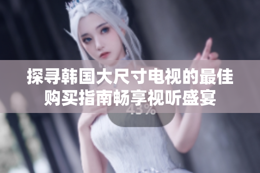 探寻韩国大尺寸电视的最佳购买指南畅享视听盛宴