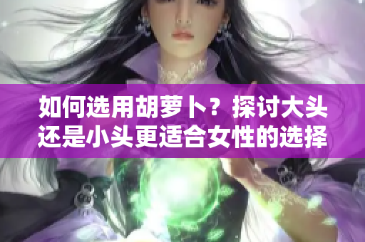 如何选用胡萝卜？探讨大头还是小头更适合女性的选择