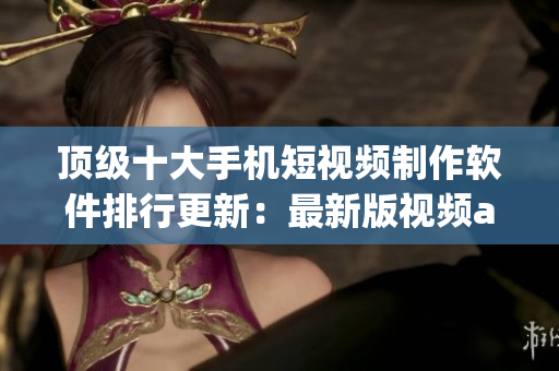 顶级十大手机短视频制作软件排行更新：最新版视频app下载及安装攻略