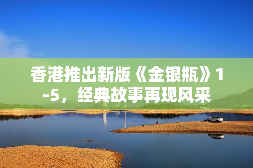 香港推出新版《金银瓶》1-5，经典故事再现风采