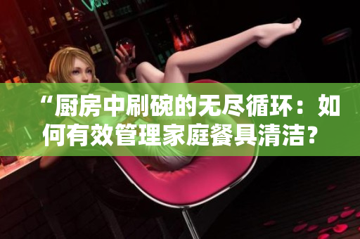 “厨房中刷碗的无尽循环：如何有效管理家庭餐具清洁？”