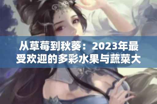 从草莓到秋葵：2023年最受欢迎的多彩水果与蔬菜大集合，粉色到绿色尽显自然之美