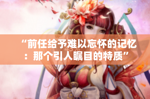 “前任给予难以忘怀的记忆：那个引人瞩目的特质”
