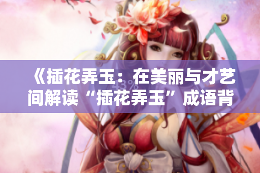 《插花弄玉：在美丽与才艺间解读“插花弄玉”成语背后的深层意义》