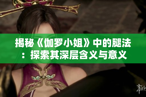揭秘《伽罗小姐》中的腿法：探索其深层含义与意义