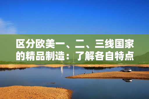区分欧美一、二、三线国家的精品制造：了解各自特点的关键
