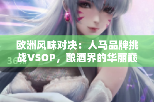 欧洲风味对决：人马品牌挑战VSOP，酿酒界的华丽巅峰对决