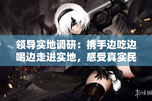 领导实地调研：携手边吃边喝边走进实地，感受真实民情