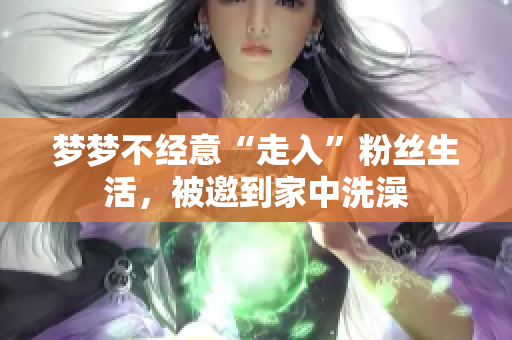 梦梦不经意“走入”粉丝生活，被邀到家中洗澡