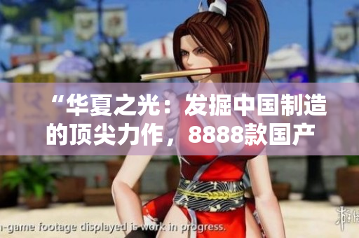 “华夏之光：发掘中国制造的顶尖力作，8888款国产精品产品一网打尽！”