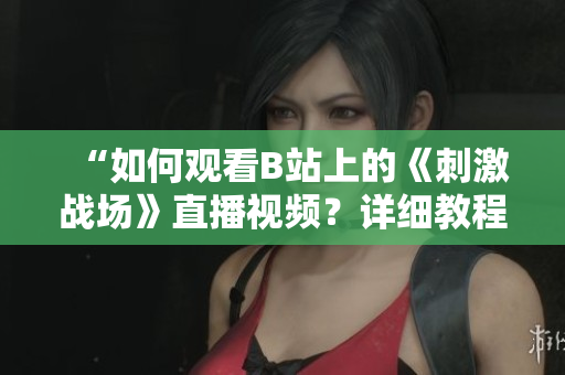 “如何观看B站上的《刺激战场》直播视频？详细教程分享！”