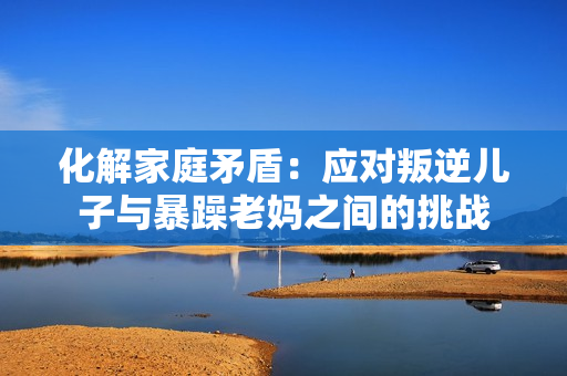 化解家庭矛盾：应对叛逆儿子与暴躁老妈之间的挑战