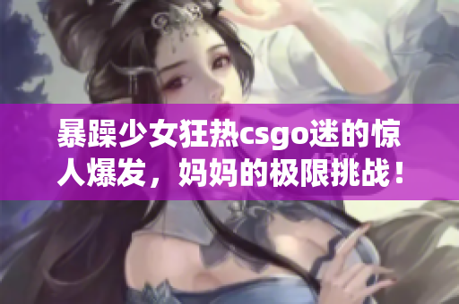 暴躁少女狂热csgo迷的惊人爆发，妈妈的极限挑战！