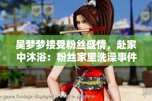 吴梦梦接受粉丝盛情，赴家中沐浴：粉丝家里洗澡事件再掀讨论热潮
