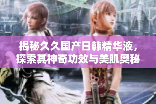 揭秘久久国产日韩精华液，探索其神奇功效与美肌奥秘