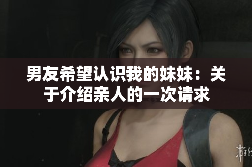 男友希望认识我的妹妹：关于介绍亲人的一次请求