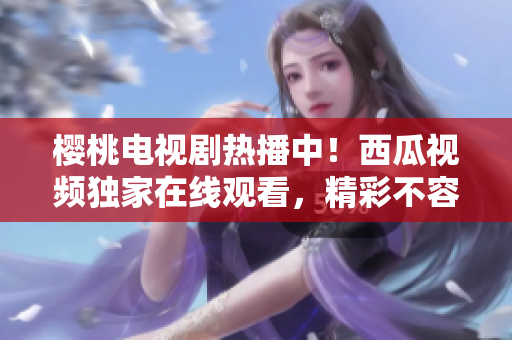 樱桃电视剧热播中！西瓜视频独家在线观看，精彩不容错过！
