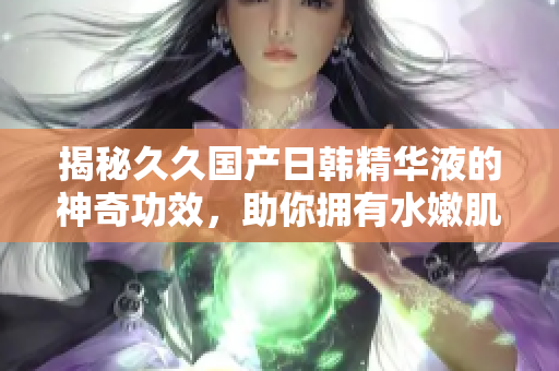 揭秘久久国产日韩精华液的神奇功效，助你拥有水嫩肌肤与焕发光彩的秘诀！