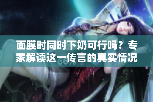 面膜时同时下奶可行吗？专家解读这一传言的真实情况