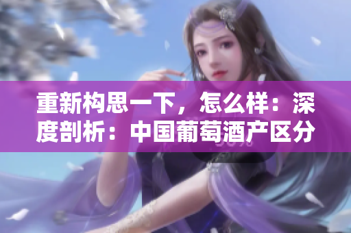 重新构思一下，怎么样：深度剖析：中国葡萄酒产区分级与地理特征对比解析