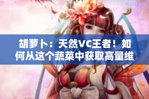 胡萝卜：天然VC王者！如何从这个蔬菜中获取高量维生素C？