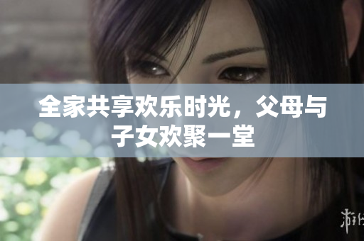 全家共享欢乐时光，父母与子女欢聚一堂