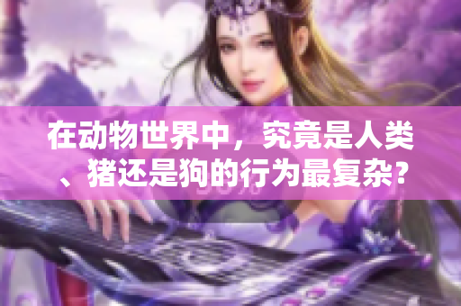 在动物世界中，究竟是人类、猪还是狗的行为最复杂？