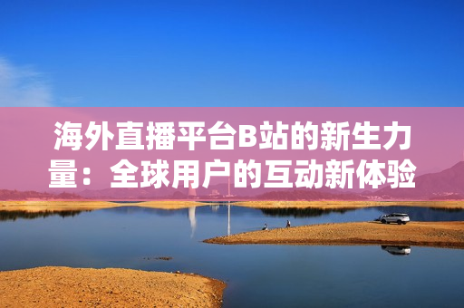 海外直播平台B站的新生力量：全球用户的互动新体验
