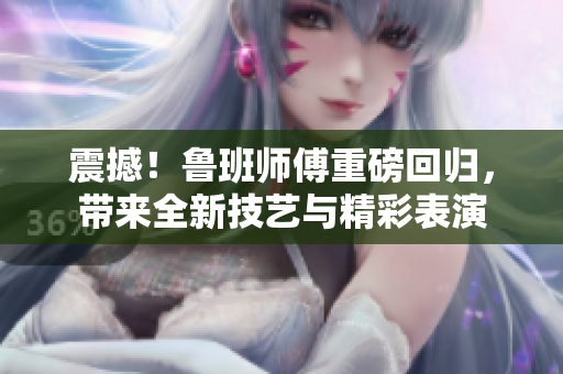震撼！鲁班师傅重磅回归，带来全新技艺与精彩表演