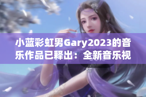 小蓝彩虹男Gary2023的音乐作品已释出：全新音乐视野勾勒未来乐坛景象