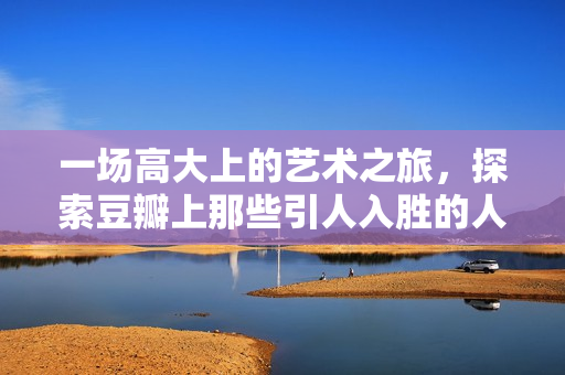 一场高大上的艺术之旅，探索豆瓣上那些引人入胜的人文艺术资源