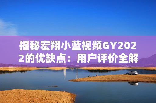 揭秘宏翔小蓝视频GY2022的优缺点：用户评价全解析