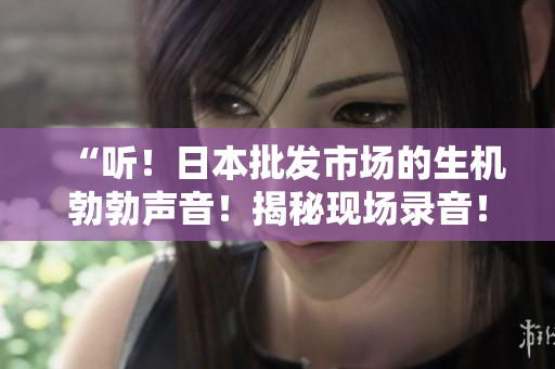 “听！日本批发市场的生机勃勃声音！揭秘现场录音！”