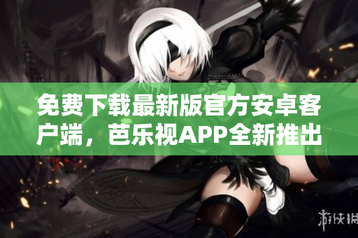 免费下载最新版官方安卓客户端，芭乐视APP全新推出