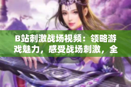 B站刺激战场视频：领略游戏魅力，感受战场刺激，全面解读游戏玩法及攻略