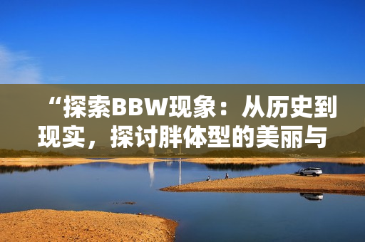 “探索BBW现象：从历史到现实，探讨胖体型的美丽与社会观念的转变”