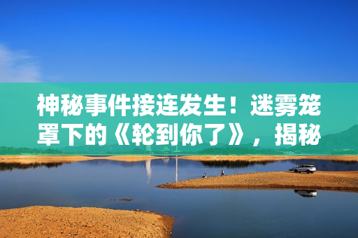 神秘事件接连发生！迷雾笼罩下的《轮到你了》，揭秘错综复杂的谜团