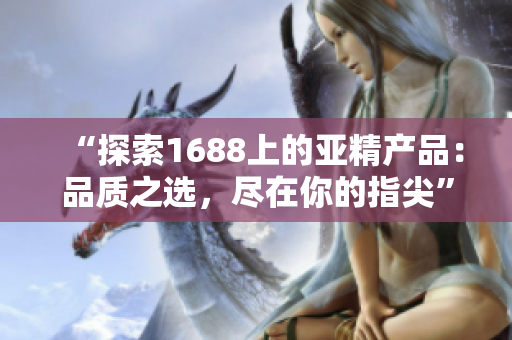 “探索1688上的亚精产品：品质之选，尽在你的指尖”