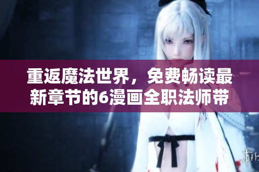 重返魔法世界，免费畅读最新章节的6漫画全职法师带你踏上新的冒险之旅