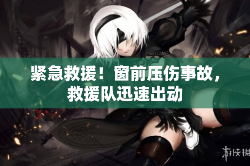 紧急救援！窗前压伤事故，救援队迅速出动