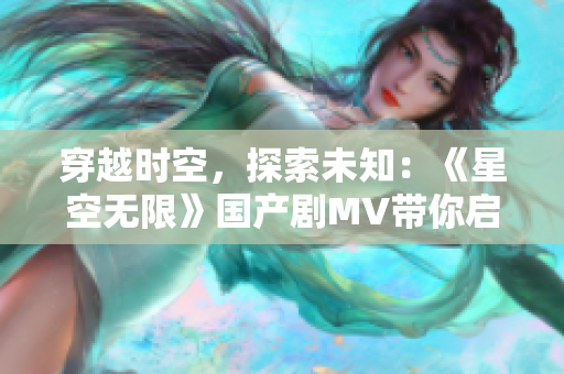 穿越时空，探索未知：《星空无限》国产剧MV带你启程星际探索