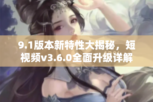 9.1版本新特性大揭秘，短视频v3.6.0全面升级详解