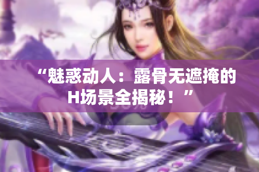 “魅惑动人：露骨无遮掩的H场景全揭秘！”