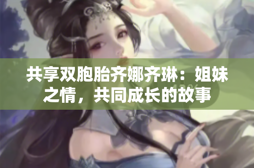 共享双胞胎齐娜齐琳：姐妹之情，共同成长的故事